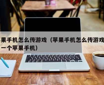 苹果手机怎么传游戏（苹果手机怎么传游戏到另一个苹果手机）