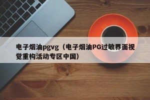 电子烟油pgvg（电子烟油PG过敏界面视觉重构活动专区中国）