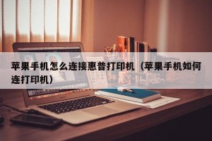 苹果手机怎么连接惠普打印机（苹果手机如何连打印机）