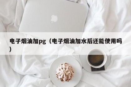 电子烟油加pg（电子烟油加水后还能使用吗）