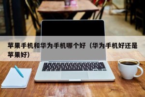苹果手机和华为手机哪个好（华为手机好还是苹果好）