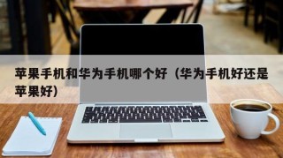 苹果手机和华为手机哪个好（华为手机好还是苹果好）