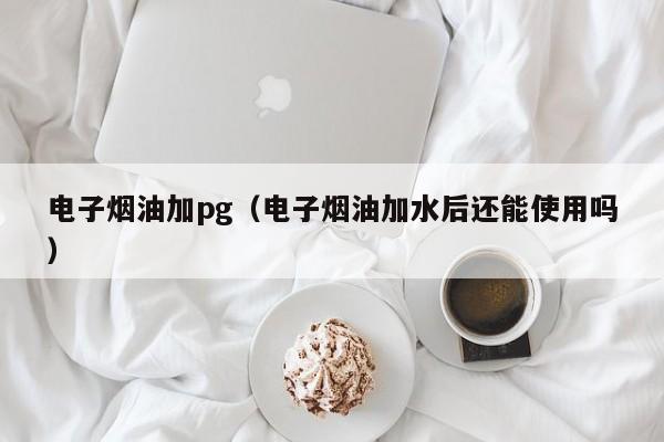 电子烟油加pg(电子烟油加水后还能使用吗)