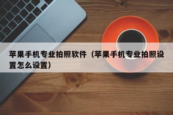 苹果手机专业拍照软件(苹果手机专业拍照设置怎么设置)
