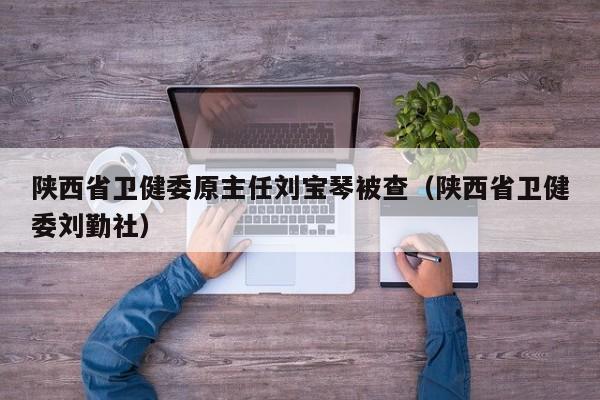 陕西省卫健委原主任刘宝琴被查（陕西省卫健委刘勤社）