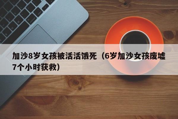 加沙8岁女孩被活活饿死（6岁加沙女孩废墟7个小时获救）