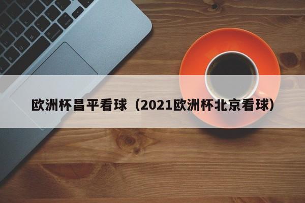 欧洲杯昌平看球（2021欧洲杯北京看球）