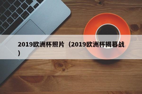 2019欧洲杯照片（2019欧洲杯揭幕战）