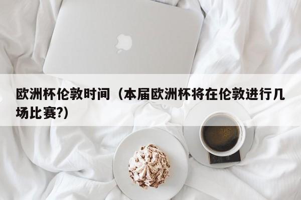 欧洲杯伦敦时间（本届欧洲杯将在伦敦进行几场比赛?）