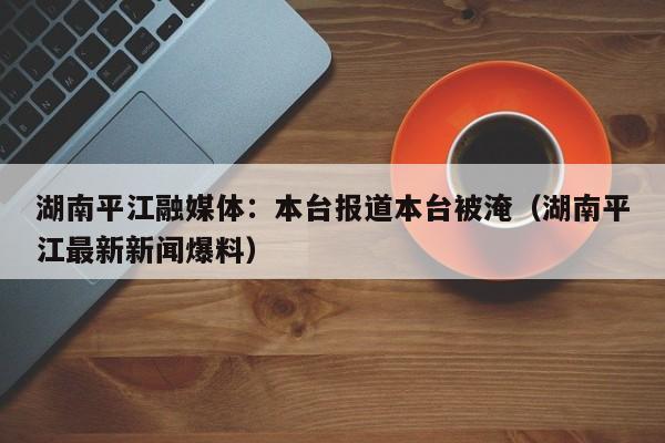 湖南平江融媒体：本台报道本台被淹（湖南平江最新新闻爆料）