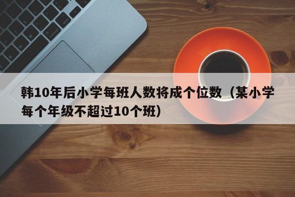 韩10年后小学每班人数将成个位数（某小学每个年级不超过10个班）