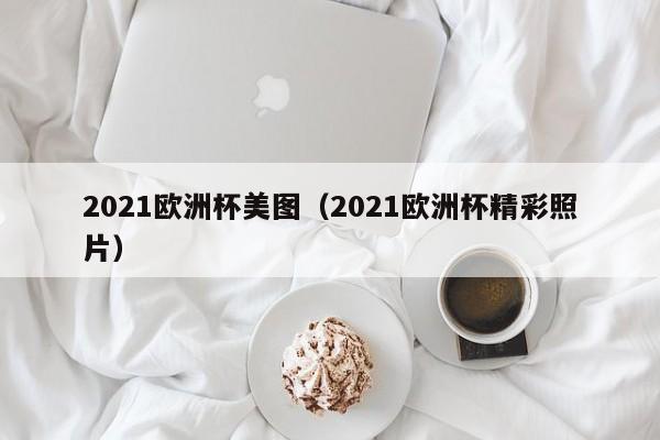 2021欧洲杯美图（2021欧洲杯精彩照片）