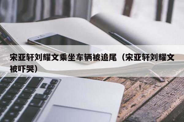 宋亚轩刘耀文乘坐车辆被追尾（宋亚轩刘耀文被吓哭）