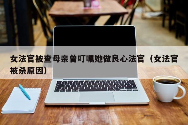 女法官被查母亲曾叮嘱她做良心法官（女法官被杀原因）