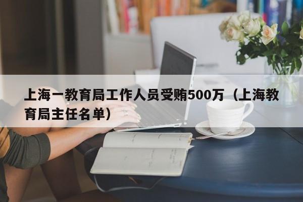 上海一教育局工作人员受贿500万（上海教育局主任名单）