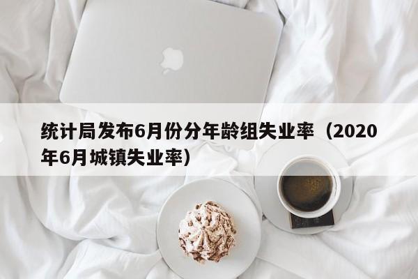 统计局发布6月份分年龄组失业率（2020年6月城镇失业率）