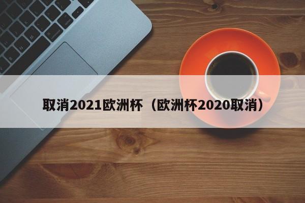 取消2021欧洲杯（欧洲杯2020取消）