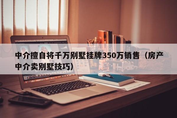 中介擅自将千万别墅挂牌350万销售（房产中介卖别墅技巧）