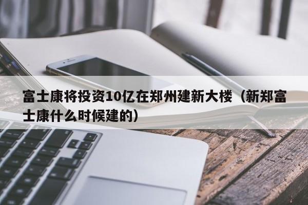 富士康将投资10亿在郑州建新大楼（新郑富士康什么时候建的）