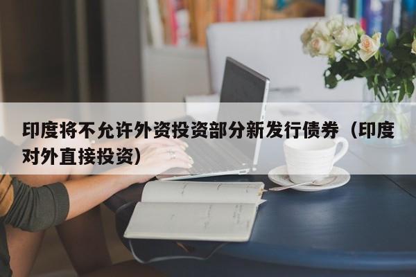 印度将不允许外资投资部分新发行债券（印度对外直接投资）