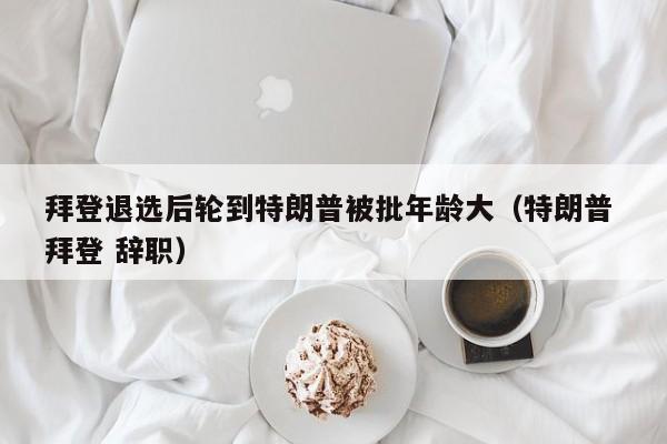 拜登退选后轮到特朗普被批年龄大（特朗普 拜登 辞职）