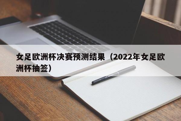 女足欧洲杯决赛预测结果（2022年女足欧洲杯抽签）