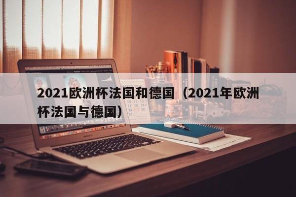 2021欧洲杯法国和德国（2021年欧洲杯法国与德国）