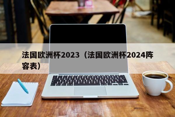 法国欧洲杯2023（法国欧洲杯2024阵容表）