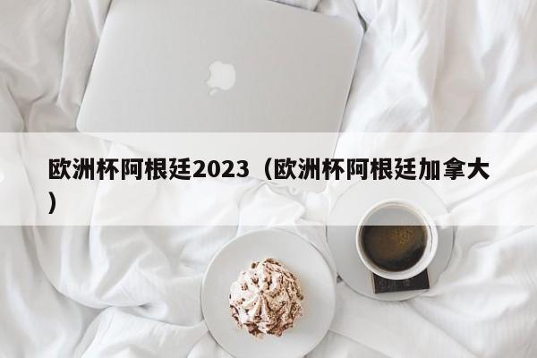 欧洲杯阿根廷2023（欧洲杯阿根廷加拿大）